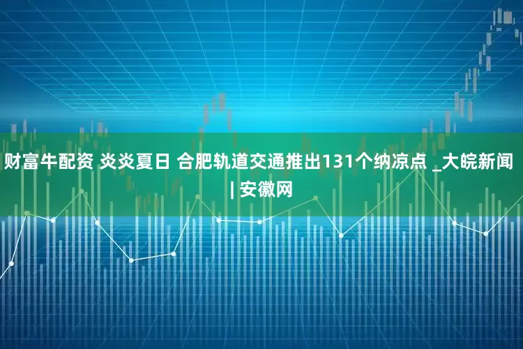 财富牛配资 炎炎夏日 合肥轨道交通推出131个纳凉点 _大皖新闻 | 安徽网