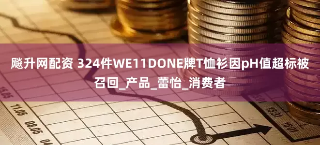 飚升网配资 324件WE11DONE牌T恤衫因pH值超标被召回_产品_蕾怡_消费者