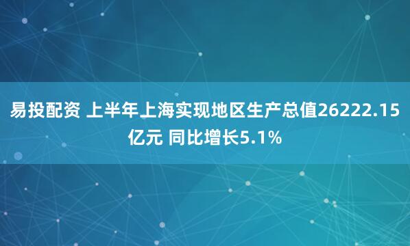 易投配资 上半年上海实现地区生产总值26222.15亿元 同比增长5.1%