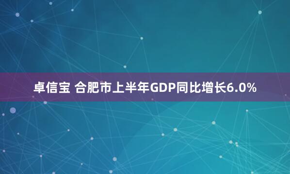 卓信宝 合肥市上半年GDP同比增长6.0%