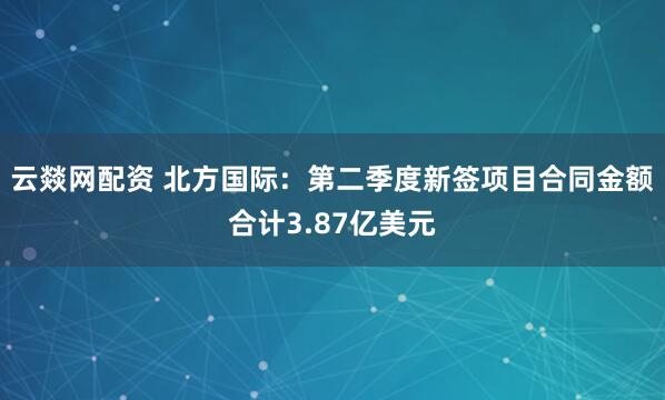 云燚网配资 北方国际：第二季度新签项目合同金额合计3.87亿美元