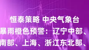 恒泰策略 中央气象台继续发布暴雨橙色预警：辽宁中部、江苏东南部、上海、浙江东北部、台湾岛南部局地特大暴雨