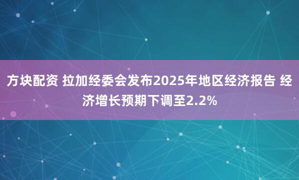 方块配资 拉加经委会发布2025年地区经济报告 经济增长预期下调至2.2%