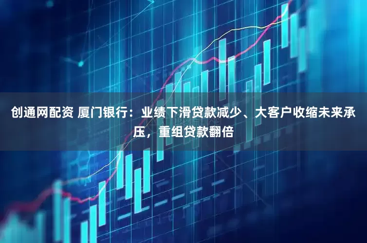 创通网配资 厦门银行：业绩下滑贷款减少、大客户收缩未来承压，重组贷款翻倍