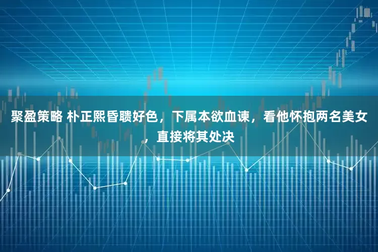 聚盈策略 朴正熙昏聩好色，下属本欲血谏，看他怀抱两名美女，直接将其处决