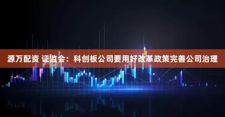 源万配资 证监会：科创板公司要用好改革政策完善公司治理