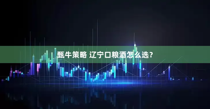 甄牛策略 辽宁口粮酒怎么选？