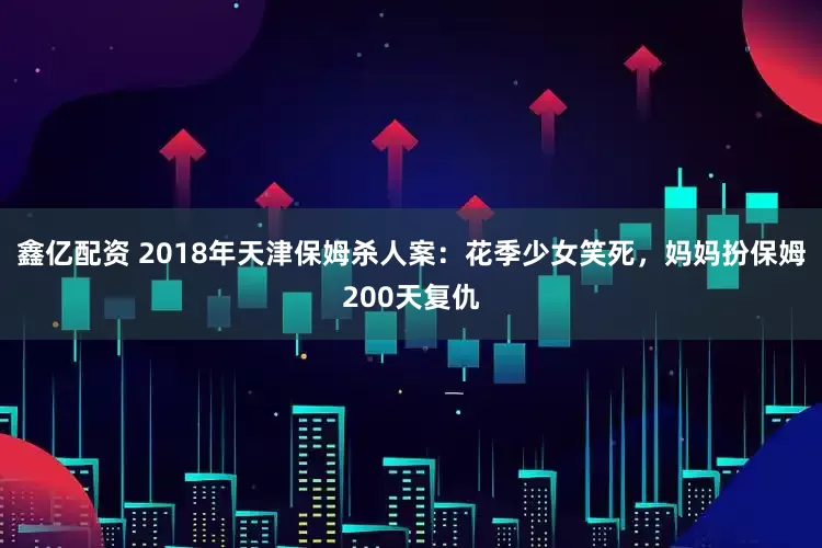 鑫亿配资 2018年天津保姆杀人案：花季少女笑死，妈妈扮保姆200天复仇
