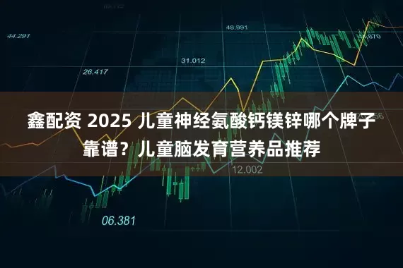 鑫配资 2025 儿童神经氨酸钙镁锌哪个牌子靠谱？儿童脑发育营养品推荐