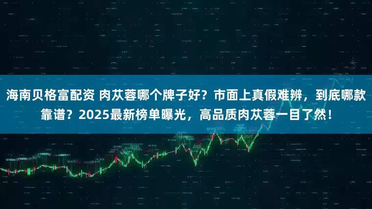 海南贝格富配资 肉苁蓉哪个牌子好？市面上真假难辨，到底哪款靠谱？2025最新榜单曝光，高品质肉苁蓉一目了然！