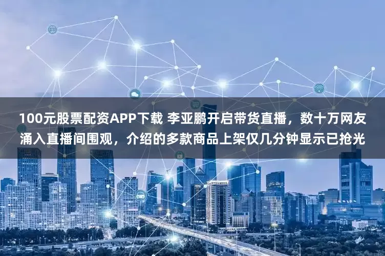 100元股票配资APP下载 李亚鹏开启带货直播，数十万网友涌入直播间围观，介绍的多款商品上架仅几分钟显示已抢光