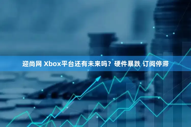 迎尚网 Xbox平台还有未来吗？硬件暴跌 订阅停滞