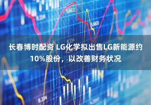 长春博时配资 LG化学拟出售LG新能源约10%股份，以改善财务状况
