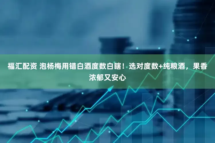 福汇配资 泡杨梅用错白酒度数白瞎！选对度数+纯粮酒，果香浓郁又安心